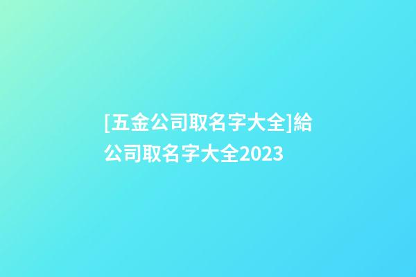 [五金公司取名字大全]給公司取名字大全2023-第1張-公司起名-玄機派